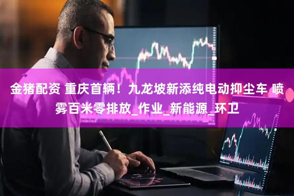 金猪配资 重庆首辆！九龙坡新添纯电动抑尘车 喷雾百米零排放_作业_新能源_环卫