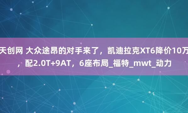 天创网 大众途昂的对手来了，凯迪拉克XT6降价10万，配2.0T+9AT，6座布局_福特_mwt_动力