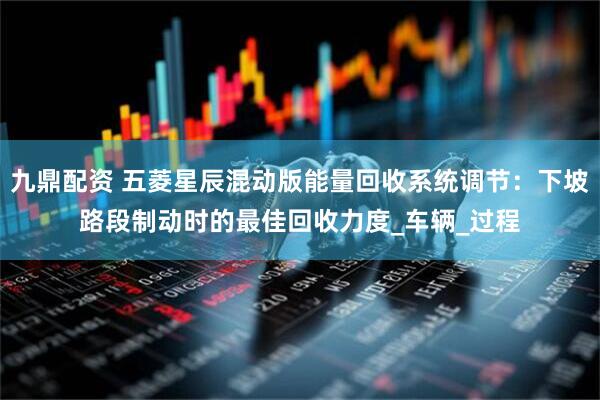 九鼎配资 五菱星辰混动版能量回收系统调节：下坡路段制动时的最佳回收力度_车辆_过程