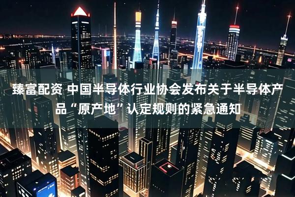 臻富配资 中国半导体行业协会发布关于半导体产品“原产地”认定规则的紧急通知