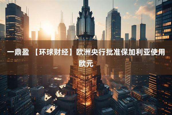 一鼎盈 【环球财经】欧洲央行批准保加利亚使用欧元