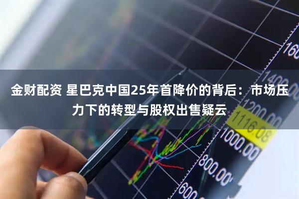 金财配资 星巴克中国25年首降价的背后：市场压力下的转型与股权出售疑云