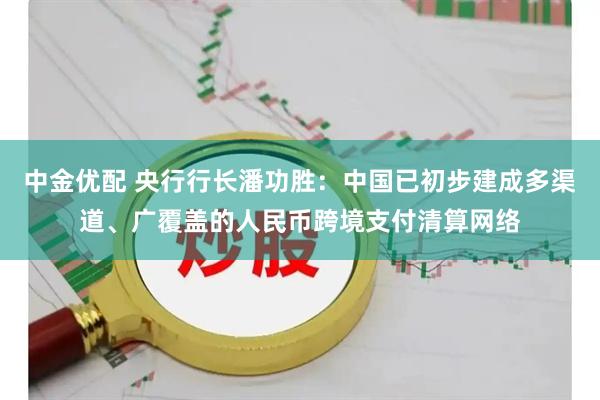 中金优配 央行行长潘功胜：中国已初步建成多渠道、广覆盖的人民币跨境支付清算网络
