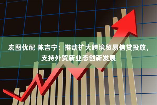 宏图优配 陈吉宁：推动扩大跨境贸易信贷投放，支持外贸新业态创新发展