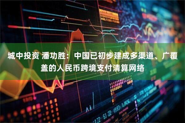 城中投资 潘功胜：中国已初步建成多渠道、广覆盖的人民币跨境支付清算网络