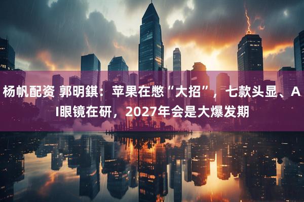 杨帆配资 郭明錤：苹果在憋“大招”，七款头显、AI眼镜在研，2027年会是大爆发期