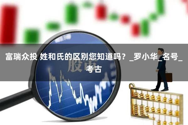 富瑞众投 姓和氏的区别您知道吗？_罗小华_名号_考古