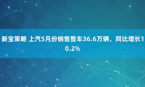 新宝策略 上汽5月份销售整车36.6万辆，同比增长10.2%