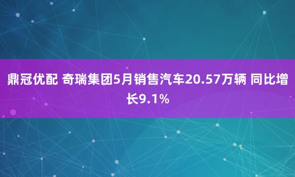 鼎冠优配 奇瑞集团5月销售汽车20.57万辆 同比增长9.1%