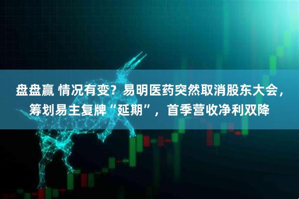 盘盘赢 情况有变？易明医药突然取消股东大会，筹划易主复牌“延期”，首季营收净利双降
