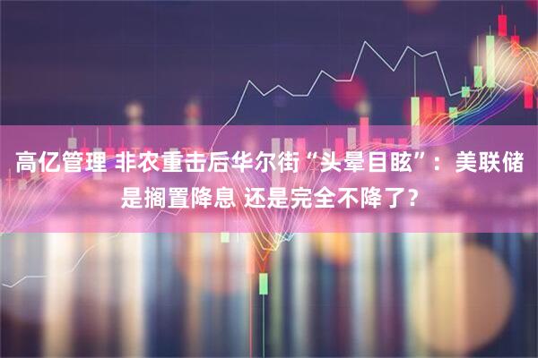 高亿管理 非农重击后华尔街“头晕目眩”：美联储是搁置降息 还是完全不降了？