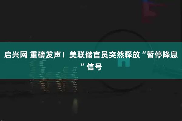 启兴网 重磅发声！美联储官员突然释放“暂停降息”信号