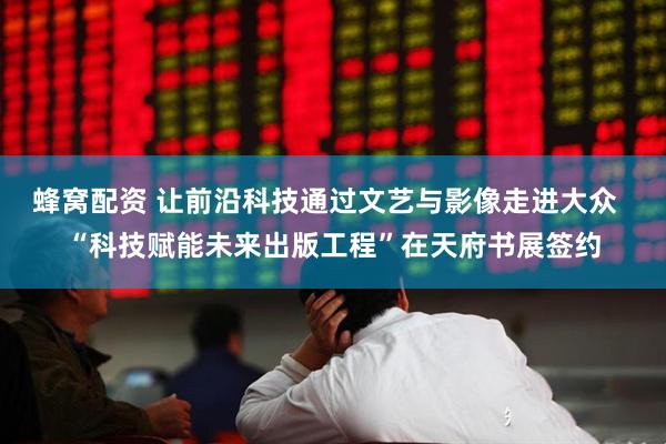 蜂窝配资 让前沿科技通过文艺与影像走进大众  “科技赋能未来出版工程”在天府书展签约