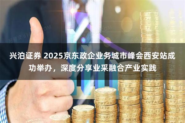 兴泊证券 2025京东政企业务城市峰会西安站成功举办，深度分享业采融合产业实践