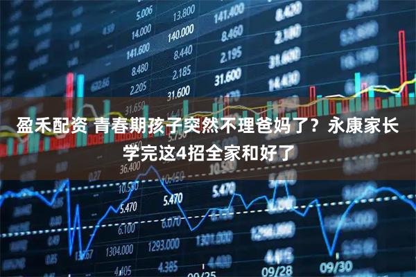 盈禾配资 青春期孩子突然不理爸妈了？永康家长学完这4招全家和好了