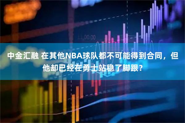 中金汇融 在其他NBA球队都不可能得到合同，但他却已经在勇士站稳了脚跟？