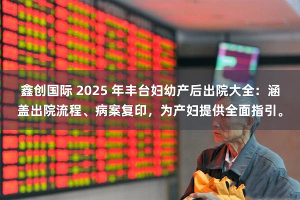 鑫创国际 2025 年丰台妇幼产后出院大全：涵盖出院流程、病案复印，为产妇提供全面指引。