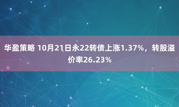 华盈策略 10月21日永22转债上涨1.37%，转股溢价率26.23%