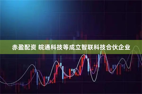 赤盈配资 皖通科技等成立智联科技合伙企业