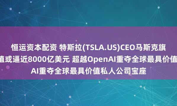 恒运资本配资 特斯拉(TSLA.US)CEO马斯克旗下SpaceX估值或逼近8000亿美元 超越OpenAI重夺全球最具价值私人公司宝座