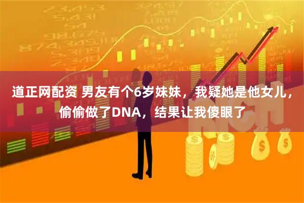 道正网配资 男友有个6岁妹妹，我疑她是他女儿，偷偷做了DNA，结果让我傻眼了