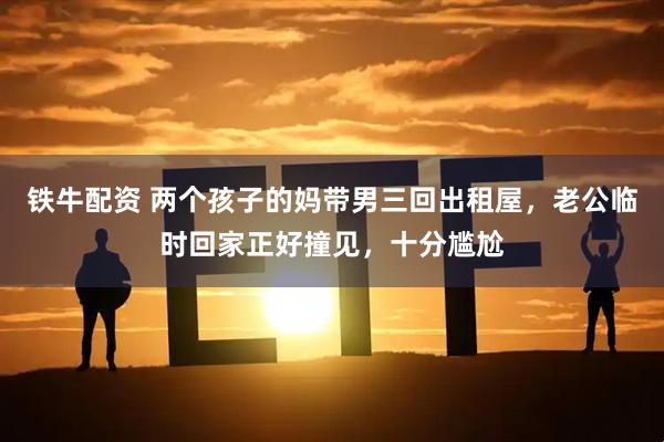 铁牛配资 两个孩子的妈带男三回出租屋，老公临时回家正好撞见，十分尴尬