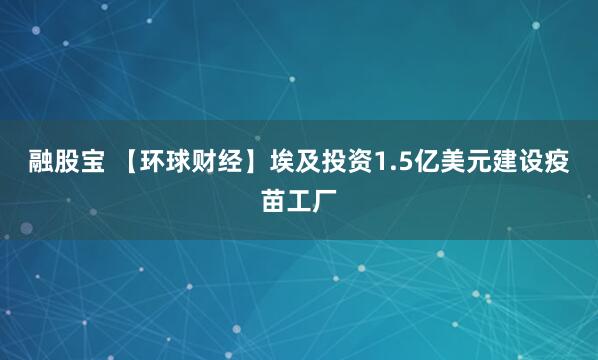 融股宝 【环球财经】埃及投资1.5亿美元建设疫苗工厂