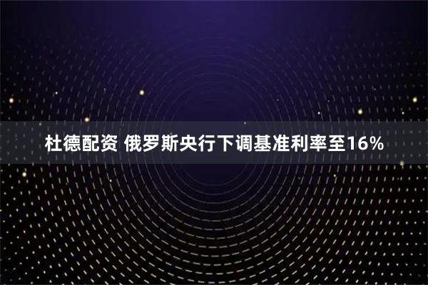 杜德配资 俄罗斯央行下调基准利率至16%
