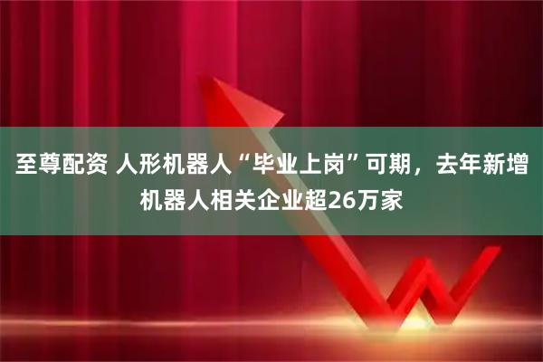至尊配资 人形机器人“毕业上岗”可期，去年新增机器人相关企业超26万家