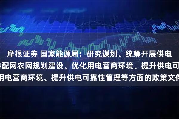 摩根证券 国家能源局：研究谋划、统筹开展供电质量提升行动 持续完善配网农网规划建设、优化用电营商环境、提升供电可靠性管理等方面的政策文件