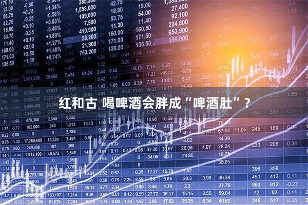 红和古 喝啤酒会胖成“啤酒肚”？