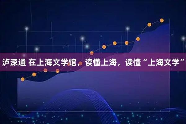 泸深通 在上海文学馆，读懂上海，读懂“上海文学”
